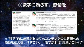 ―82―
②数字に頼らず、感情を
⇛”科学”的に無理があってもコンテンツの世界観への
感動を伝える。「すごい」「さすが」は“奥深いコトバ”
82
 