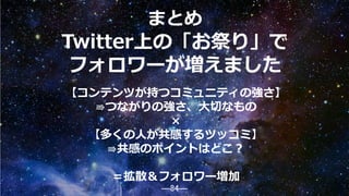 ―84―
Twitter上の「お祭り」で
フォロワーが増えました
【コンテンツが持つコミュニティの強さ】
⇛つながりの強さ、大切なもの
×
【多くの人が共感するツッコミ】
⇛共感のポイントはどこ？
＝拡散＆フォロワー増加
まとめ
84
 