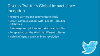 Discuss Twitter’s Global Impact since
inception
• Remove barriers and communicate freely
• Direct communication with people including
celebrities
• Freely express opinions and criticize authorities
• Accepted across the World in different cultures
• Highly influential and can bring revolution
 