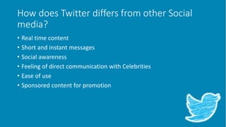 How does Twitter differs from other Social
media?
• Real time content
• Short and instant messages
• Social awareness
• Feeling of direct communication with Celebrities
• Ease of use
• Sponsored content for promotion
 