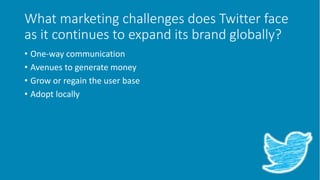 What marketing challenges does Twitter face
as it continues to expand its brand globally?
• One-way communication
• Avenues to generate money
• Grow or regain the user base
• Adopt locally
 
