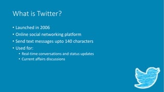 What is Twitter?
• Launched in 2006
• Online social networking platform
• Send text messages upto 140 characters
• Used for:
• Real-time conversations and status updates
• Current affairs discussions
 