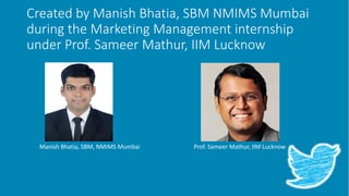 Created by Manish Bhatia, SBM NMIMS Mumbai
during the Marketing Management internship
under Prof. Sameer Mathur, IIM Lucknow
Prof. Sameer Mathur, IIM LucknowManish Bhatia, SBM, NMIMS Mumbai
 