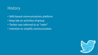 History
• SMS-based communications platform
• keep tab on activities of group
• Twitter was referred to as "twttr“
• Intention to simplify communication
 