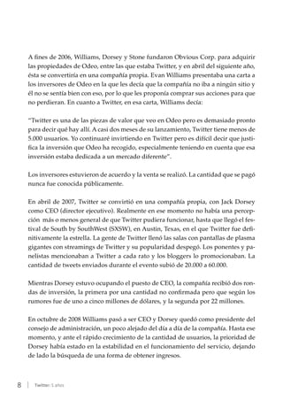 8 | Twitter: 5 años
A fines de 2006, Williams, Dorsey y Stone fundaron Obvious Corp. para adquirir
las propiedades de Odeo, entre las que estaba Twitter, y en abril del siguiente año,
ésta se convertiría en una compañía propia. Evan Williams presentaba una carta a
los inversores de Odeo en la que les decía que la compañía no iba a ningún sitio y
él no se sentía bien con eso, por lo que les proponía comprar sus acciones para que
no perdieran. En cuanto a Twitter, en esa carta, Williams decía:
“Twitter es una de las piezas de valor que veo en Odeo pero es demasiado pronto
para decir qué hay allí. A casi dos meses de su lanzamiento, Twitter tiene menos de
5.000 usuarios. Yo continuaré invirtiendo en Twitter pero es difícil decir que justi-
fica la inversión que Odeo ha recogido, especialmente teniendo en cuenta que esa
inversión estaba dedicada a un mercado diferente”.
Los inversores estuvieron de acuerdo y la venta se realizó. La cantidad que se pagó
nunca fue conocida públicamente.
En abril de 2007, Twitter se convirtió en una compañía propia, con Jack Dorsey
como CEO (director ejecutivo). Realmente en ese momento no había una percep-
ción más o menos general de que Twitter pudiera funcionar, hasta que llegó el fes-
tival de South by SouthWest (SXSW), en Austin, Texas, en el que Twitter fue defi-
nitivamente la estrella. La gente de Twitter llenó las salas con pantallas de plasma
gigantes con streamings de Twitter y su popularidad despegó. Los ponentes y pa-
nelistas mencionaban a Twitter a cada rato y los bloggers lo promocionaban. La
cantidad de tweets enviados durante el evento subió de 20.000 a 60.000.
Mientras Dorsey estuvo ocupando el puesto de CEO, la compañía recibió dos ron-
das de inversión, la primera por una cantidad no confirmada pero que según los
rumores fue de uno a cinco millones de dólares, y la segunda por 22 millones.
En octubre de 2008 Williams pasó a ser CEO y Dorsey quedó como presidente del
consejo de administración, un poco alejado del día a día de la compañía. Hasta ese
momento, y ante el rápido crecimiento de la cantidad de usuarios, la prioridad de
Dorsey había estado en la estabilidad en el funcionamiento del servicio, dejando
de lado la búsqueda de una forma de obtener ingresos.
 