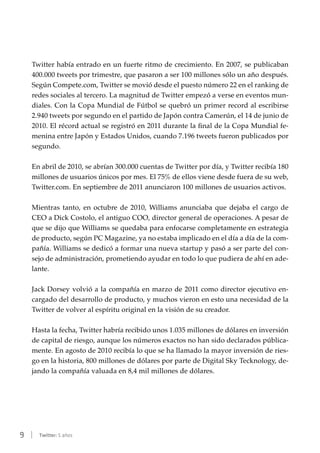 9 | Twitter: 5 años
Twitter había entrado en un fuerte ritmo de crecimiento. En 2007, se publicaban
400.000 tweets por trimestre, que pasaron a ser 100 millones sólo un año después.
Según Compete.com, Twitter se movió desde el puesto número 22 en el ranking de
redes sociales al tercero. La magnitud de Twitter empezó a verse en eventos mun-
diales. Con la Copa Mundial de Fútbol se quebró un primer record al escribirse
2.940 tweets por segundo en el partido de Japón contra Camerún, el 14 de junio de
2010. El récord actual se registró en 2011 durante la final de la Copa Mundial fe-
menina entre Japón y Estados Unidos, cuando 7.196 tweets fueron publicados por
segundo.
En abril de 2010, se abrían 300.000 cuentas de Twitter por día, y Twitter recibía 180
millones de usuarios únicos por mes. El 75% de ellos viene desde fuera de su web,
Twitter.com. En septiembre de 2011 anunciaron 100 millones de usuarios activos.
Mientras tanto, en octubre de 2010, Williams anunciaba que dejaba el cargo de
CEO a Dick Costolo, el antiguo COO, director general de operaciones. A pesar de
que se dijo que Williams se quedaba para enfocarse completamente en estrategia
de producto, según PC Magazine, ya no estaba implicado en el día a día de la com-
pañía. Williams se dedicó a formar una nueva startup y pasó a ser parte del con-
sejo de administración, prometiendo ayudar en todo lo que pudiera de ahí en ade-
lante.
Jack Dorsey volvió a la compañía en marzo de 2011 como director ejecutivo en-
cargado del desarrollo de producto, y muchos vieron en esto una necesidad de la
Twitter de volver al espíritu original en la visión de su creador.
Hasta la fecha, Twitter habría recibido unos 1.035 millones de dólares en inversión
de capital de riesgo, aunque los números exactos no han sido declarados pública-
mente. En agosto de 2010 recibía lo que se ha llamado la mayor inversión de ries-
go en la historia, 800 millones de dólares por parte de Digital Sky Tecknology, de-
jando la compañía valuada en 8,4 mil millones de dólares.
 