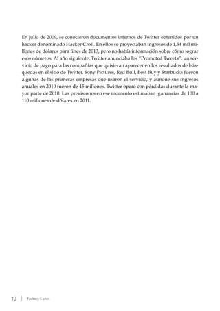 10 | Twitter: 5 años
En julio de 2009, se conocieron documentos internos de Twitter obtenidos por un
hacker denominado Hacker Croll. En ellos se proyectaban ingresos de 1,54 mil mi-
llones de dólares para fines de 2013, pero no había información sobre cómo lograr
esos números. Al año siguiente, Twitter anunciaba los “Promoted Tweets”, un ser-
vicio de pago para las compañías que quisieran aparecer en los resultados de bús-
quedas en el sitio de Twitter. Sony Pictures, Red Bull, Best Buy y Starbucks fueron
algunas de las primeras empresas que usaron el servicio, y aunque sus ingresos
anuales en 2010 fueron de 45 millones, Twitter operó con pérdidas durante la ma-
yor parte de 2010. Las previsiones en ese momento estimaban ganancias de 100 a
110 millones de dólares en 2011.
 