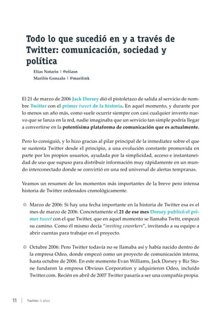11 | Twitter: 5 años
Todo lo que sucedió en y a través de
Twitter: comunicación, sociedad y
política
Elías Notario | @eliasn
Marilín Gonzalo | @marilink
El 21 de marzo de 2006 Jack Dorsey dió el pistoletazo de salida al servicio de nom-
bre Twitter con el primer tweet de la historia. En aquel momento, y durante por
lo menos un año más, como suele ocurrir siempre con casi cualquier invento nue-
vo que se lanza en la red, nadie imaginaba que un servicio tan simple podría llegar
a convertirse en la potentísima plataforma de comunicación que es actualmente.
Pero lo consiguió, y lo hizo gracias al pilar principal de la inmediatez sobre el que
se sustenta Twitter desde el principio, a una evolución constante promovida en
parte por los propios usuarios, ayudada por la simplicidad, acceso e instantanei-
dad de uso que supuso para distribuir información muy rápidamente en un mun-
do interconectado donde se convirtió en una red universal de alertas tempranas.
Veamos un resumen de los momentos más importantes de la breve pero intensa
historia de Twitter ordenados cronológicamente.
RR Marzo de 2006: Si hay una fecha importante en la historia de Twitter esa es el
mes de marzo de 2006. Concretamente el 21 de ese mes Dorsey publicó el pri-
mer tweet con el que Twitter, que en aquel momento se llamaba Twttr, empezó
su camino. Como él mismo decía “inviting coworkers”, invitando a su equipo a
abrir cuentas para trabajar en el proyecto.
RR Octubre 2006: Pero Twitter todavía no se llamaba así y había nacido dentro de
la empresa Odeo, donde empezó como un proyecto de comunicación interna,
hasta octubre de 2006. En este momento Evan Williams, Jack Dorsey y Biz Sto-
ne fundaron la empresa Obvious Corporation y adquirieron Odeo, incluído
Twitter.com. Recién en abril de 2007 Twitter pasaría a ser una compañía propia.
 