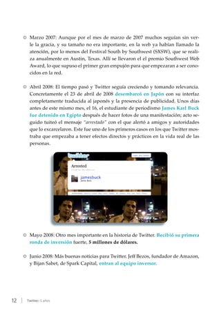 12 | Twitter: 5 años
RR Marzo 2007: Aunque por el mes de marzo de 2007 muchos seguían sin ver-
le la gracia, y su tamaño no era importante, en la web ya habían llamado la
atención, por lo menos del Festival South by Southwest (SXSW), que se reali-
za anualmente en Austin, Texas. Allí se llevaron el el premio Southwest Web
Award, lo que supuso el primer gran empujón para que empezaran a ser cono-
cidos en la red.
RR Abril 2008: El tiempo pasó y Twitter seguía creciendo y tomando relevancia.
Concretamente el 23 de abril de 2008 desembarcó en Japón con su interfaz
completamente traducida al japonés y la presencia de publicidad. Unos días
antes de este mismo mes, el 16, el estudiante de periodismo James Karl Buck
fue detenido en Egipto después de hacer fotos de una manifestación; acto se-
guido tuiteó el mensaje “arrestado” con el que alertó a amigos y autoridades
que lo excarcelaron. Este fue uno de los primeros casos en los que Twitter mos-
traba que empezaba a tener efectos directos y prácticos en la vida real de las
personas.
RR Mayo 2008: Otro mes importante en la historia de Twitter. Recibió su primera
ronda de inversión fuerte, 5 millones de dólares.
RR Junio 2008: Más buenas noticias para Twitter. Jeff Bezos, fundador de Amazon,
y Bijan Sabet, de Spark Capital, entran al equipo inversor.
 