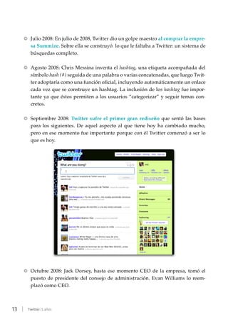 13 | Twitter: 5 años
RR Julio 2008: En julio de 2008, Twitter dio un golpe maestro al comprar la empre-
sa Summize. Sobre ella se construyó lo que le faltaba a Twitter: un sistema de
búsquedas completo.
RR Agosto 2008: Chris Messina inventa el hashtag, una etiqueta acompañada del
símbolo hash (#) seguida de una palabra o varias concatenadas, que luego Twit-
ter adoptaría como una función oficial, incluyendo automáticamente un enlace
cada vez que se construye un hashtag. La inclusión de los hashtag fue impor-
tante ya que éstos permiten a los usuarios “categorizar” y seguir temas con-
cretos.
RR Septiembre 2008: Twitter sufre el primer gran rediseño que sentó las bases
para los siguientes. De aquel aspecto al que tiene hoy ha cambiado mucho,
pero en ese momento fue importante porque con él Twitter comenzó a ser lo
que es hoy.
RR Octubre 2008: Jack Dorsey, hasta ese momento CEO de la empresa, tomó el
puesto de presidente del consejo de administración. Evan Williams lo reem-
plazó como CEO.
 