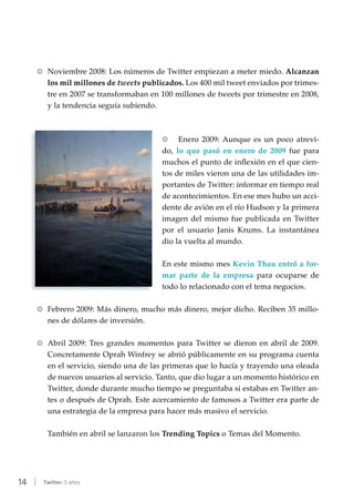 14 | Twitter: 5 años
RR Noviembre 2008: Los números de Twitter empiezan a meter miedo. Alcanzan
los mil millones de tweets publicados. Los 400 mil tweet enviados por trimes-
tre en 2007 se transformaban en 100 millones de tweets por trimestre en 2008,
y la tendencia seguía subiendo.
RR Enero 2009: Aunque es un poco atrevi-
do, lo que pasó en enero de 2009 fue para
muchos el punto de inflexión en el que cien-
tos de miles vieron una de las utilidades im-
portantes de Twitter: informar en tiempo real
de acontecimientos. En ese mes hubo un acci-
dente de avión en el río Hudson y la primera
imagen del mismo fue publicada en Twitter
por el usuario Janis Krums. La instantánea
dio la vuelta al mundo.
En este mismo mes Kevin Thau entró a for-
mar parte de la empresa para ocuparse de
todo lo relacionado con el tema negocios.
RR Febrero 2009: Más dinero, mucho más dinero, mejor dicho. Reciben 35 millo-
nes de dólares de inversión.
RR Abril 2009: Tres grandes momentos para Twitter se dieron en abril de 2009.
Concretamente Oprah Winfrey se abrió públicamente en su programa cuenta
en el servicio, siendo una de las primeras que lo hacía y trayendo una oleada
de nuevos usuarios al servicio. Tanto, que dio lugar a un momento histórico en
Twitter, donde durante mucho tiempo se preguntaba si estabas en Twitter an-
tes o después de Oprah. Este acercamiento de famosos a Twitter era parte de
una estrategia de la empresa para hacer más masivo el servicio.
También en abril se lanzaron los Trending Topics o Temas del Momento.
 