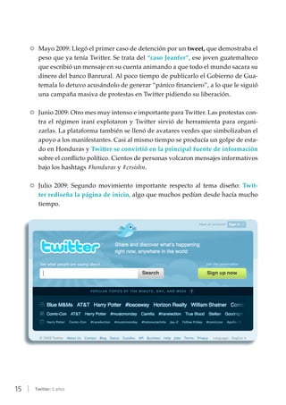 15 | Twitter: 5 años
RR Mayo 2009: Llegó el primer caso de detención por un tweet, que demostraba el
peso que ya tenía Twitter. Se trata del “caso Jeanfer”, ese joven guatemalteco
que escribió un mensaje en su cuenta animando a que todo el mundo sacara su
dinero del banco Banrural. Al poco tiempo de publicarlo el Gobierno de Gua-
temala lo detuvo acusándolo de generar “pánico financiero”, a lo que le siguió
una campaña masiva de protestas en Twitter pidiendo su liberación.
RR Junio 2009: Otro mes muy intenso e importante para Twitter. Las protestas con-
tra el régimen iraní explotaron y Twitter sirvió de herramienta para organi-
zarlas. La plataforma también se llenó de avatares verdes que simbolizaban el
apoyo a los manifestantes. Casi al mismo tiempo se producía un golpe de esta-
do en Honduras y Twitter se convirtió en la principal fuente de información
sobre el conflicto político. Cientos de personas volcaron mensajes informativos
bajo los hashtags #honduras y #crsishn.
RR Julio 2009: Segundo movimiento importante respecto al tema diseño: Twit-
ter rediseña la página de inicio, algo que muchos pedían desde hacía mucho
tiempo.
 