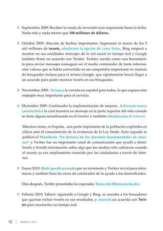 16 | Twitter: 5 años
RR Septiembre 2009: Reciben la ronda de inversión más importante hasta la fecha.
Nada más y nada menos que 100 millones de dólares.
RR Octubre 2009: Aluvión de hechos importantes. Superaron la marca de los 5
mil millones de tweets, añadieron la opción de crear listas, Bing empezó a
mostrar en sus resultados mensajes de la red social en tiempo real y Google
también firmó un acuerdo con Twitter. Twitter, nacido como una herramien-
ta para enviar mensajes conseguía ser el medio contenedor de tanta informa-
ción valiosa que se había convertido en un competidor importante en materia
de búsquedas incluso para el mismo Google, que rápidamente buscó llegar a
un acuerdo para poder mostrar tweets en sus búsquedas.
RR Noviembre 2009: Se lanza la versión en español para todos, lo que supuso otro
empujón muy importante para el servicio.
RR Diciembre 2009: Continuaba la implementación de mejoras. Activaron nueva
característica la cual muestra un mensaje en la parte superior del sitio cuando
se tiene alguna actualización en el timeline y también oficializaron el retweet.
Mientras tanto, en España, una parte importante de la población explotaba en
cólera ante el conocimiento de la existencia de la Ley Sinde. Acto seguido se
publicó el Manifiesto “En defensa de los derechos fundamentales de inter-
net” y Twitter fue un importante canal de comunicación que ayudó a distri-
buirlo y brindó información sobre algo que los medios sólo cubrieron cuando
el asunto ya era ampliamente conocido por los ciudadanos a través de inter-
net.
RR Enero 2010: Haití quedó arrasado por un terremoto y Twitter sirvió para infor-
marse y también hizo las veces de catalizador de la ayuda a los damnificados.
Días después, Twitter presentaba los esperados Temas del Momento locales.
RR Febrero 2010: Yahoo!, siguiendo a Google y Bing, se sumaba a los buscadores
que querían incluir tweets en sus resultados, y anunció un acuerdo con Twit-
ter para mostrarlos en tiempo real.
 