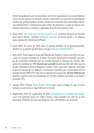 17 | Twitter: 5 años
Chile fue golpeado por un terremoto de 8.8 de magnitud en la escala Richter;
como era de esperar el servicio volvió a convertirse en uno de los principales
canales de comunicación y ayuda. Twitter fue el medio más instantáneo de lle-
var información y comunicarse para miles de personas, ya que las líneas tele-
fónicas estuvieron cortadas y saturadas durante los primeros días.
RR Abril 2010: Se anuncian los Promoted Tweets, primera fórmula de Twitter
para hacer dinero. También compran Tweetie, lo hacen gratis y lo ofrecen
como aplicación oficial para iPhone.
RR Junio 2010: En junio de 2010 todo el mundo hablaba de la geolocalización.
Twitter no se quería quedar fuera así que lanzaron Twitter Places.
RR Julio 2010: Tiene lugar la Copa del Mundo de Fútbol y cientos de miles de per-
sonas lo vivieron también en Twitter. El evento representó el periodo más lar-
go de actividad sostenida por un evento durante la historia de Twitter. Du-
rante los partidos los TPS (tweets per second) fueron mucho más altos que la
media. Durante la final se llegaron a emitir 3,051 tweets por segundo (durante
el gol de España de los últimos 15 minutos), mientras que el promedio de ese
tiempo fueron 2000 TPS. Este mes la plataforma superó los 20 mil millones de
tweets y supimos que las búsquedas de Twitter estaban creciendo a un impre-
sionante 33%.
RR Agosto 2010: Twitter lanza botón oficial para webs y blogs, lo que al poco
tiempo se convierte en algo habitual en la red.
RR Septiembre 2010: En septiembre de 2010 presentaron el rediseño más impor-
tante con opciones para ver vídeos, fotos y otros detalles sin salir de la web
principal. También en este mes llegaron a los 145 millones de usuarios.
 