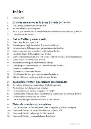 Índice
1	Introducción
3	Grandes momentos en la breve historia de Twitter
4	 Jack Dorsey, la mente que creó Twitter
6	 Twitter: Historia de la empresa
11	 Todo lo que sucedió en y a través de Twitter: comunicación, sociedad y política
21	 Los números de Twitter
24	Qué es Twitter y cómo usarlo
25	 Cómo usar Twitter y por qué
28	 Consejos para elegir tu nombre de usuario en Twitter
30	 La importancia de las personas que componen tu timeline
33	 Cómo conseguir más seguidores y retweets en Twitter
36	 Las cinco etapas de la aceptación de Twitter
38	 Cómo aumentar las visitas a tu web desde Twitter y medirlas de manera efectiva
42	 Cómo buscar información en Twitter
50	 Recomendaciones para crear buenos hashtags
53	 Consejos para crear mensajes de 140 caracteres en Twitter…
	 y no morir en el intento
55	 Diez errores comunes en Twitter
58	 Diez listas en Twitter que todo usuario debería crear
62	 Más de 10 formas creativas y útiles de usar Twitter
67	Ecosistema Twitter: aplicaciones recomendadas
68	 Servicios y aplicaciones para tuitear desde el escritorio
74	 Aplicaciones para tuitear desde el móvil
77	 Herramientas para postear imágenes en Twitter
81	 Herramientas de búsqueda de información y seguimiento de temas en Twitter
85	 Herramientas de medición en Twitter
89	 Las 20 mejores aplicaciones relacionadas con Twitter
94	Listas de usuarios recomendados
95	 Los 150 usuarios de Twitter que escriben en español que deberías seguir
100	 Cuentas de Twitter de las publicaciones de Hipertextual
101	 Cuentas de Twitter del equipo de Hipertextual
103	 Cuentas de Twitter recomendadas de Telefónica
Twitter: 5 años |
 