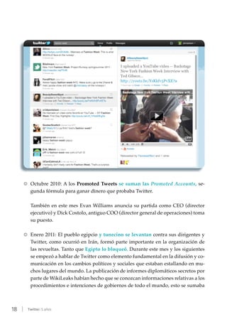 18 | Twitter: 5 años
RR Octubre 2010: A los Promoted Tweets se suman las Promoted Accounts, se-
gunda fórmula para ganar dinero que probaba Twitter.
También en este mes Evan Williams anuncia su partida como CEO (director
ejecutivo) y Dick Costolo, antiguo COO (director general de operaciones) toma
su puesto.
RR Enero 2011: El pueblo egipcio y tunecino se levantan contra sus dirigentes y
Twitter, como ocurrió en Irán, formó parte importante en la organización de
las revueltas. Tanto que Egipto lo bloqueó. Durante este mes y los siguientes
se empezó a hablar de Twitter como elemento fundamental en la difusión y co-
municación en los cambios políticos y sociales que estaban estallando en mu-
chos lugares del mundo. La publicación de informes diplomáticos secretos por
parte de WikiLeaks habían hecho que se conozcan informaciones relativas a los
procedimientos e intenciones de gobiernos de todo el mundo, esto se sumaba
 