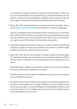 19 | Twitter: 5 años
a la explosión de protestas masivas en países de Oriente Medio. Twitter mos-
tró que era insustituible como herramienta que conectaba fácilmente a los ciu-
dadanos, tanto local como globalmente, ayudando a que las protestas de cual-
quier región se conocieran al momento en prácticamente todo el mundo.
RR Marzo 2011: Otro terremoto destroza una parte importante de Japón. Nueva-
mente muchos utilizaron Twitter para informarse y ayudar a la población.
Además se produjeron dos movimientos internos relevantes: por un lado deci-
dieron frenar el desarrollo de nuevas aplicaciones para la plataforma con el ob-
jetivo de controlar mucho más la experiencia de usuario, y por el otro Jack Dor-
sey regresó como CEO enfocado en el desarrollo de producto.
RR Abril 2011: Después de bastante tiempo con la misma, Twitter remodeló por
completo su página de inicio para centrarla en los intereses, también imple-
mentaron una nueva sección de anuncios de texto.
RR Mayo 2011: Este mes fue muy movido. En España explotó la protesta popu-
lar #spanishrevolution, que evolucionó en el movimiento ciudadano #15M, y
Twitter volvió a convertirse en la herramienta principal de información e im-
pulso.
Murió Bin Laden y ¿dónde se dio primero la noticia? Sí, en Twitter. Fue además
una de las noticias más retuiteadas en la historia.
También este mes, Twitter compró TweetDeck, uno de los clientes más popula-
res, por 28 millones de euros.
RR Junio 2010: Aluvión de novedades como integración con Firefox, mejoras en el
buscador, sistema propio para compartir imágenes así como también acorta-
dor de enlaces propio y se anunció la llegada de la publicidad al timeline a tra-
vés de los Promoted Tweets. También informaron que el servicio había alcanza-
do los 200 millones de tweets al día.
 