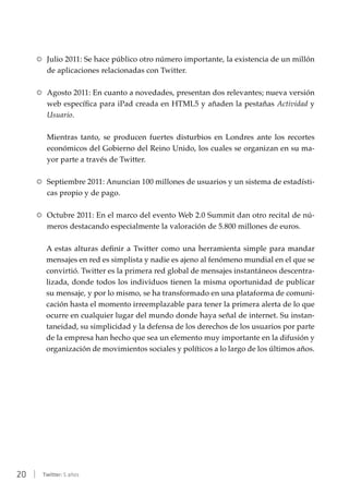 20 | Twitter: 5 años
RR Julio 2011: Se hace público otro número importante, la existencia de un millón
de aplicaciones relacionadas con Twitter.
RR Agosto 2011: En cuanto a novedades, presentan dos relevantes; nueva versión
web específica para iPad creada en HTML5 y añaden la pestañas Actividad y
Usuario.
Mientras tanto, se producen fuertes disturbios en Londres ante los recortes
económicos del Gobierno del Reino Unido, los cuales se organizan en su ma-
yor parte a través de Twitter.
RR Septiembre 2011: Anuncian 100 millones de usuarios y un sistema de estadísti-
cas propio y de pago.
RR Octubre 2011: En el marco del evento Web 2.0 Summit dan otro recital de nú-
meros destacando especialmente la valoración de 5.800 millones de euros.
A estas alturas definir a Twitter como una herramienta simple para mandar
mensajes en red es simplista y nadie es ajeno al fenómeno mundial en el que se
convirtió. Twitter es la primera red global de mensajes instantáneos descentra-
lizada, donde todos los individuos tienen la misma oportunidad de publicar
su mensaje, y por lo mismo, se ha transformado en una plataforma de comuni-
cación hasta el momento irreemplazable para tener la primera alerta de lo que
ocurre en cualquier lugar del mundo donde haya señal de internet. Su instan-
taneidad, su simplicidad y la defensa de los derechos de los usuarios por parte
de la empresa han hecho que sea un elemento muy importante en la difusión y
organización de movimientos sociales y políticos a lo largo de los últimos años.
 