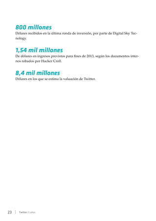 23 | Twitter: 5 años
800 millones
Dólares recibidos en la última ronda de inversión, por parte de Digital Sky Tec-
nology.
1,54 mil millones
De dólares en ingresos previstos para fines de 2013, según los documentos inter-
nos robados por Hacker Croll.
8,4 mil millones
Dólares en los que se estima la valuación de Twitter.
 
