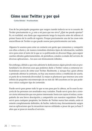 25 | Twitter: 5 años
Cómo usar Twitter y por qué
Carlos Rebato | @carlosrebato
Una de las principales preguntas que surgen cuando todavía no se es usuario de
Twitter precisamente es ¿y esto a mí para que me sirve? ¿Qué me puede aportar?
Es, en realidad, una duda que seguramente tenga la mayoría antes de rellenar el
primer hueco de la casilla de registro. Porque precisamente una de las cosas más
maravillosas de Twitter es que puede usarse para prácticamente casi todo.
Algunos lo usamos para estar en contacto con gente que conocemos y compartir
con ellos a diario y de manera inmediata distintos tipos de información, también
sirve para estar al tanto de lo que se va publicando en diversos blogs, para seguir
cuentas oficiales gubernamentales, de periódicos, estados o estado del servicio de
diversas aplicaciones... los usos son técnicamente infinitos.
Sin embargo, debido a que más adelante le dedicaremos algún párrafo más en pro-
fundidad a los diversos usos que podemos darle a Twitter vamos a comenzar en-
focándonos acerca de cómo usar Twitter. Realmente, y aunque hay quien afirma
o pretende afirmar lo contrario, no hay una manera única y establecida de usarlo,
es parte de su tremenda diversidad. Lo mejor es plantearse que tenemos una serie
infinita de pequeños micromensajes de no más de 140 caracteres en los que pode-
mos volcar cualquier tipo de contenido.
Puede servir para poner todo lo que se nos pasa por la cabeza, así lo usan la ma-
yoría de las personas con resultados muy variados. Puede servir para dar a cono-
cer cierta información que nos parece interesante: basta con copiar el enlace, acom-
pañarlo de una breve descripción y compartirlo con nuestros seguidores. Puede
servir para cualquier propósito, los límites de Twitter nunca han estado, están ni
estarán completamente definidos, de hecho, todavía muy frecuentemente surgen
nuevas aplicaciones que le encuentran nuevas utilidades a pesar de que ya hace 5
años que se puso en marcha el servicio.
 