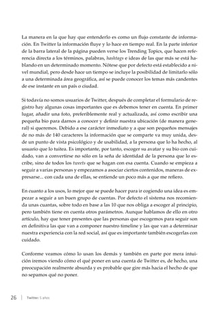 26 | Twitter: 5 años
La manera en la que hay que entenderlo es como un flujo constante de informa-
ción. En Twitter la información fluye y lo hace en tiempo real. En la parte inferior
de la barra lateral de la página pueden verse los Trending Topics, que hacen refe-
rencia directa a los términos, palabras, hashtags e ideas de las que más se está ha-
blando en un determinado momento. Nótese que por defecto está establecido a ni-
vel mundial, pero desde hace un tiempo se incluye la posibilidad de limitarlo sólo
a una determinada área geográfica, así se puede conocer los temas más candentes
de ese instante en un país o ciudad.
Si todavía no somos usuarios de Twitter, después de completar el formulario de re-
gistro hay algunas cosas importantes que es debemos tener en cuenta. En primer
lugar, añadir una foto, preferiblemente real y actualizada, así como escribir una
pequeña bio para darnos a conocer y definir nuestra ubicación (de manera gene-
ral) si queremos. Debido a ese carácter inmediato y a que son pequeños mensajes
de no más de 140 caracteres la información que se comparte va muy unida, des-
de un punto de vista psicológico y de usabilidad, a la persona que lo ha hecho, al
usuario que lo tuitea. Es importante, por tanto, escoger su avatar y su bio con cui-
dado, van a convertirse no sólo en la seña de identidad de la persona que lo es-
cribe, sino de todos los tweets que se hagan con esa cuenta. Cuando se empieza a
seguir a varias personas y empezamos a asociar ciertos contenidos, maneras de ex-
presarse... con cada una de ellas, se entiende un poco más a que me refiero.
En cuanto a los usos, lo mejor que se puede hacer para ir cogiendo una idea es em-
pezar a seguir a un buen grupo de cuentas. Por defecto el sistema nos recomien-
da unas cuantas, sobre todo en base a las 10 que nos obliga a escoger al principio,
pero también tiene en cuenta otros parámetros. Aunque hablamos de ello en otro
artículo, hay que tener presentes que las personas que escogemos para seguir son
en definitiva las que van a componer nuestro timeline y las que van a determinar
nuestra experiencia con la red social, así que es importante también escogerlas con
cuidado.
Conforme veamos cómo lo usan los demás y también en parte por mera intui-
ción iremos viendo cómo el qué poner en una cuenta de Twitter es, de hecho, una
preocupación realmente absurda y es probable que gire más hacia el hecho de que
no sepamos qué no poner.
 