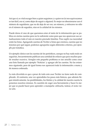 27 | Twitter: 5 años
Así que sí, es vital escoger bien a quien seguimos y a quien no (si nos equivocamos
es tan fácil, eso sí, como dejar de seguir a alguien). Es mejor no obsesionarse con el
número de seguidores, que no de deja de ser eso, un número, y enfocarse no sólo
en el número de seguidos, sino en la calidad de los mismos.
Puede darse el caso de que queramos estar al tanto de la información que se pu-
blica en ciertas cuentas pero no lo suficiente como para que nos aparezcan sus ac-
tualizaciones todo el rato en nuestro preciado timeline. Para suplir esa necesidad
están las listas. Agregando cuentas de Twitter a listas que creemos, cuentas que no
tenemos por qué seguir, podemos agruparlas según diferentes criterios, por ejem-
plo por temática.
Un ejemplo clásico son las cuentas de los periódicos, aunque no hay nada malo en
seguirlas, frecuentemente publican una cantidad de enlaces que para muchos pue-
de resultar excesiva. Arreglar este pequeño problema es tan sencillo como crear
una lista llamada por ejemplo ‘Noticias’ y agregar ahí las cuentas. No las estare-
mos siguiendo, pero de igual forma nos aparecerá toda la información a mano y
de manera ordenada.
Lo más divertido es que a pesar de todo esto usar Twitter no tiene nada de com-
plicado. Al contrario, una vez aprendidos los pasos más básicos, que además lle-
gan intuitivamente, las posibilidades, los límites y la calidad de nuestra cuenta la
ponemos nosotros mismos. Es cuestión de coger una herramienta y hacer lo me-
jor que se puede hacer para aprender a manejarla: utilizarla, tuitear, el resto vie-
ne solo.
 