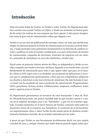 1 | Twitter: 5 años
Introducción
Todo el mundo habla de Twitter, en Twitter y sobre Twitter. En Hipertextual abri-
mos cuentas casi cuando Twitter era Odeo, y desde ese momento no hemos para-
do de contar las noticias de una empresa que hace apenas 5 años pocos imagina-
ban como la gran red de comunicación online que llegaría a ser.
Twitter es un servicio de publicación de mensajes cortos vía web, que siendo muy
simple revolucionó primero la forma de comunicación en la escena social de Inter-
net, y luego participó como plataforma fundamental en la difusión de cambios so-
ciales y políticos en todo el mundo, modificando a su paso redacciones de medios
de comunicación, campañas de elecciones, relaciones de empresas con sus clien-
tes, actuación de ciudadanos en casos de catástrofes y mucho más.
Nació como un proyecto interno dentro de Odeo, se independizó y desde su sen-
cillez compitió con muchos servicios similares, llegando a ser mucho más: una red
fundamental de información para todo el que quiere saber qué pasa en el mun-
do. Abrió su API, logró crear a su alrededor un ecosistema de aplicaciones y servi-
cios que lo complementan perfectamente, e hizo que sus competidores adaptaran
sus diseños y funciones a esta nueva forma de comunicar. Ha sido llamado el nue-
vo email: nos ha enseñado un nuevo protocolo de comunicación. Programadores,
CEOs, periodistas, lectores ávidos, exhibicionistas, empresas, coolhunters: todos
están o quieren estar en Twitter.
En Hipertextual presentamos un resumen de estos fascinantes 5 años de Twit-
ter. Mirando hacia atrás, nos parece increíble todo lo que ocurrió a partir y a tra-
vés de la empresa del pájaro azul y las “failwhales”, y por eso en el primer apar-
tado, Grandes momentos en la breve historia de Twitter, contamos todo sobre los
momentos claves de la empresa, sus fundadores, la evolución de la herramienta,
sus impresionantes cifras y cómo Twitter ha ido siendo parte de distintos aconte-
cimientos históricos recientes de un mundo conectado por las redes.
A pesar de que Twitter es una herramienta terriblemente dúctil con una amplia
variedad de usos, y aunque creemos que nadie debería ponerle reglas, todos que-
 