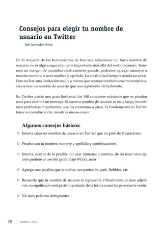 28 | Twitter: 5 años
Consejos para elegir tu nombre de
usuario en Twitter
Inti Acevedo| @inti
En la mayoría de las herramientas de Internet, seleccionar un buen nombre de
usuario, no es algo exageradamente importante más allá del sentido común. Tene-
mos un margen de maniobra relativamente grande, podemos agregar números a
nuestro nombre, o usar nombre y apellido. La creatividad siempre ayuda un poco.
Pero no hay una limitación real, y a menos que seamos verdaderamente estúpidos,
crearemos un nombre de usuario que nos represente virtualmente.
En Twitter existe una gran limitante, los 140 caracteres máximos que se pueden
usar para escribir un mensaje. Si nuestro nombre de usuario es muy largo, tendre-
mos problemas importantes, o se los crearemos a otros. Es fundamental en Twitter
tener un nombre corto, mientras menos mejor.
Algunos consejos básicos:
RR Intenta crear un nombre de usuario en Twitter que no pase de 8 caracteres.
RR Prueba con tu nombre, nombre y apellido y combinaciones.
RR Intenta, dentro de lo posible, no usar números o ramitas, de no tener otra op-
ción prefiere el uso del guión bajo @Coci_nero
RR Agrega una palabra que te defina, sea profesión, país, hobbies, etc.
RR Recuerda que tu nombre de usuario te representa virtualmente, si usas adjeti-
vos, su significado será parte importante de la forma como las personas te verán.
RR No uses palabras denigrantes
 