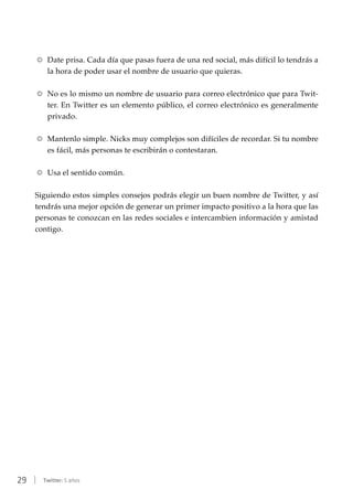 29 | Twitter: 5 años
RR Date prisa. Cada día que pasas fuera de una red social, más difícil lo tendrás a
la hora de poder usar el nombre de usuario que quieras.
RR No es lo mismo un nombre de usuario para correo electrónico que para Twit-
ter. En Twitter es un elemento público, el correo electrónico es generalmente
privado.
RR Mantenlo simple. Nicks muy complejos son difíciles de recordar. Si tu nombre
es fácil, más personas te escribirán o contestaran.
RR Usa el sentido común.
Siguiendo estos simples consejos podrás elegir un buen nombre de Twitter, y así
tendrás una mejor opción de generar un primer impacto positivo a la hora que las
personas te conozcan en las redes sociales e intercambien información y amistad
contigo.
 