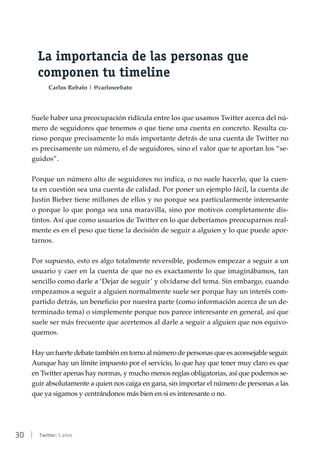 30 | Twitter: 5 años
La importancia de las personas que
componen tu timeline
Carlos Rebato | @carlosrebato
Suele haber una preocupación ridícula entre los que usamos Twitter acerca del nú-
mero de seguidores que tenemos o que tiene una cuenta en concreto. Resulta cu-
rioso porque precisamente lo más importante detrás de una cuenta de Twitter no
es precisamente un número, el de seguidores, sino el valor que te aportan los “se-
guidos”.
Porque un número alto de seguidores no indica, o no suele hacerlo, que la cuen-
ta en cuestión sea una cuenta de calidad. Por poner un ejemplo fácil, la cuenta de
Justin Bieber tiene millones de ellos y no porque sea particularmente interesante
o porque lo que ponga sea una maravilla, sino por motivos completamente dis-
tintos. Así que como usuarios de Twitter en lo que deberíamos preocuparnos real-
mente es en el peso que tiene la decisión de seguir a alguien y lo que puede apor-
tarnos.
Por supuesto, esto es algo totalmente reversible, podemos empezar a seguir a un
usuario y caer en la cuenta de que no es exactamente lo que imaginábamos, tan
sencillo como darle a ‘Dejar de seguir’ y olvidarse del tema. Sin embargo, cuando
empezamos a seguir a alguien normalmente suele ser porque hay un interés com-
partido detrás, un beneficio por nuestra parte (como información acerca de un de-
terminado tema) o simplemente porque nos parece interesante en general, así que
suele ser más frecuente que acertemos al darle a seguir a alguien que nos equivo-
quemos.
Hay un fuerte debate también en torno al número de personas que es aconsejable seguir.
Aunque hay un límite impuesto por el servicio, lo que hay que tener muy claro es que
en Twitter apenas hay normas, y mucho menos reglas obligatorias, así que podemos se-
guir absolutamente a quien nos caiga en gana, sin importar el número de personas a las
que ya sigamos y centrándonos más bien en si es interesante o no.
 