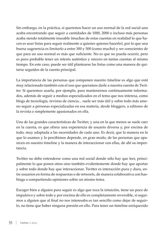 31 | Twitter: 5 años
Sin embargo, en la práctica, si queremos hacer un uso normal de la red social uno
acaba encontrando que seguir a cantidades de 1000, 2000 o incluso más personas
acaba siendo totalmente inusable (muchas de estas cuentas en realidad lo que ha-
cen es usar listas para seguir realmente a quienes quieren hacerlo), por lo que una
buena sugerencia es limitarlo a entre 300 y 500 (como mucho) y ser conscientes de
que para un uso normal es más que suficiente. No es que no pueda ocurrir, pero
es poco probable tener un interés auténtico y sincero en tantas cuentas al mismo
tiempo. En este caso, puede ser útil plantearse las listas como una manera de qui-
tarse seguidos de la cuenta principal.
La importancia de las personas que componen nuestro timeline es algo que está
muy relacionado también con el uso que queramos darle a nuestra cuenta de Twit-
ter. Si queremos usarla, por ejemplo, para mantenernos continuamente informa-
dos, además de seguir a medios especializados en el tema que nos interesa, como
blogs de tecnología, revistas de ciencia... suele ser más útil y sobre todo más ame-
no seguir a personas especializadas en esa materia, desde bloggers, a editores de
la revista o simplemente apasionados en ella.
Una de las grandes características de Twitter, y una en la que menos se suele caer
en la cuenta, es que ofrece una experiencia de usuario diversa y, por encima de
todo, muy adaptada a las necesidades de cada uno. Es decir, que la manera en la
que lo usamos y lo percibimos depende, en gran modo, de las personas que apa-
recen en nuestro timeline y la manera de interaccionar con ellas, de ahí su impor-
tancia.
Twitter no debe entenderse como una red social donde sólo hay que leer, princi-
palmente lo que ponen otros sino también evidentemente donde hay que aportar
y sobre todo donde hay que interaccionar. Twitter es interacción pura y dura, en-
tre usuarios en forma de respuestas o de retweets, de manera colaborativa con has-
htags o compartiendo opiniones sobre un mismo tema.
Escoger bien a alguien para seguir es algo que roza la intuición, tiene un poco de
impulsivo y sobre todo y por encima de ello es completamente reversible, si segui-
mos a alguien que al final no nos interesaba es tan sencillo como dejar de seguir-
lo, no tiene que haber ninguna presión en ello. Para tener un timeline enriquecido
 
