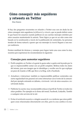 33 | Twitter: 5 años
Cómo conseguir más seguidores
y retweets en Twitter
Elías Notario
Si hay dos preguntas recurrentes en relación a Twitter esas son sin duda las de
cómo conseguir más seguidores (o followers) y retweets, que se puede definir como
lo que hacen los usuarios cuando publican en sus cuentas mensajes emitidos por
otros usuarios manteniendo la autoría. Tiene lógica ya que en un sitio como este
basado en la socialización a través de la publicación de contenidos, las personas
tienden de forma natural a querer que sus mensajes (o tweets) lleguen a una ma-
yor audiencia.
Existen multitud de técnicas y consejos para lograr tanto una cosa como la otra,
nosotros por experiencia les recomendamos lo siguiente:
Consejos para aumentar seguidores
RR Perfil completo: en Twitter a la gente le gusta saber a quién está leyendo por lo
que es imprescindible contar con un perfil completo. Rellena todos los datos
del mismo, pon una imagen que te identifique y escribe una bio que explique
un poco de ti junto a URL que lleve a tu blog, web o Facebook.
RR Actualizar e interactuar: también es imprescindible publicar contenidos con
cierta regularidad (sin pasarse) así como interactuar con el resto de la comuni-
dad por ejemplo entrando en debates, retuiteando tuits de otros usuarios o re-
solviendo dudas.
RR Publicitar la cuenta: muy recomendable enlazar el perfil de Twitter en todos los
sitios posibles. Por ejemplo en la firma del email, Facebook, LinkedIn, Tumblr
o cualquier otro servicio de la red.
RR Evitar el autobombo excesivo: a ningún usuario le va a molestar que otros publi-
quen cosas relacionadas directamente con ellos, pero la cosa cambia si la ma-
 