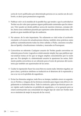 34 | Twitter: 5 años
yoría de tweets publicados por determinada persona en su cuenta son de auto-
bombo, es decir pura promocion exagerada.
RR Publicar valor: en la medida de lo posible hay que tender a que la actividad en
Twitter sea de valor para quienes siguen publicando contenidos que les intere-
sen. Valor puede ser desde publicar acerca de nuestros intereses, consejos úti-
les, hasta cosas cotidianas pasando por opiniones sobre determinado tema. De-
pende en gran medida del tipo de audiencia.
RR No saturar: de lo más importante. No solamente es vital evitar el autobombo
constante o el exceso de actualizaciones diarias, también otras prácticas como
publicar automáticamente todas las fotos subidas a Flickr, canciones escucha-
das en Spotify o localizaciones visitadas y marcadas en Foursquare.
RR Convertirse en referente: Cualquier usuario de Twitter puede convertirse en
referente para el resto. Lograrlo es relativamente simple, hay que publicar-opi-
nar-analizar temas en los que se tengan amplios conocimientos por la razón
que sea. Por ejemplo si a determinado usuario le apasionan las series, fácil-
mente podría convertirse en un referente para el resto de personas del ecosis-
tema que también son apasionados de las series.
RR Cuidar la reputación: hacer las cosas bien no cuesta nada. Intentar engañar, ser
poco claro y prácticas similares se traducirá en el deterioro de la reputación y
eso a su vez en la pérdida de seguidores.
RR Evitar las fórmulas mágicas: todo lleva su tiempo, también crecer en seguido-
res en Twitter, y ninguna de las técnicas existentes para lograr más followers rá-
pidamente es realmente eficaz. Todo lo contrario, aplicar las técnicas para cre-
cer rápido suele traducirse en pérdida de seguidores, o sí se ganarán pero se
estará construyendo una comunidad sin ningún tipo de valor (en Twitter más
no es sinónimo de mejor la mayoría de las veces).
 