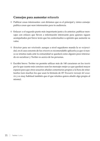 35 | Twitter: 5 años
Consejos para aumentar retweets
RR Publicar cosas interesantes: casi diríamos que es el principal y único consejo:
publica cosas que sean interesantes para tu audiencia.
RR Enlazar: o el segundo punto más importante junto a lo anterior; publicar men-
sajes con enlaces que lleven a información interesante para quienes siguen
acompañados por breve texto que los contextualice u opinión que aumente su
valor.
RR Retuitear para ser retuiteado: aunque a nivel seguidores manda la no reciproci-
dad, en el caso concreto de los retweets es recomendable aplicarla ya que si nun-
ca se retuitea nada ante la comunidad se quedará como alguien poco interesa-
do en socializar y Twitter es acerca de las personas.
RR Escribir breve: Twitter no permite utilizar más de 140 caracteres en los tweets
por lo que cuanto más concisos sean los mensajes mejor ya que quedará mayor
espacio para que otros usuarios añadan comentarios propios a la hora de retui-
tearlos (son muchos los que usan la fórmula de RT @usuario mensaje del usua-
rio y es muy habitual también que el que retuitea quiera añadir algo propio al
mismo).
 