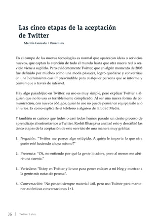 36 | Twitter: 5 años
Las cinco etapas de la aceptación
de Twitter
Marilín Gonzalo | @marilink
En el campo de las nuevas tecnologías es normal que aparezcan ideas o servicios
nuevos, que captan la atención de todo el mundo hasta que otra nueva red o ser-
vicio viene a suplirlo. Pero evidentemente Twitter, que en algún momento de 2008
fue definido por muchos como una moda pasajera, logró quedarse y convertirse
en una herramienta casi imprescindible para cualquier persona que se informe y
comunique a través de internet.
Hay algo paradójico en Twitter: su uso es muy simple, pero explicar Twitter a al-
guien que no lo usa es terriblemente complicado. Al ser una nueva forma de co-
municación, con nuevos códigos, quien lo use no puede pensar en equipararlo a lo
anterior. Es como explicarle el teléfono a alguien de la Edad Media.
Y también es curioso que todos o casi todos hemos pasado un cierto proceso de
aprendizaje al enfrentarnos a Twitter. Roshit Bhargava analizó esto y describió las
cinco etapas de la aceptación de este servicio de una manera muy gráfica:
1.	 Negación: “Twitter me parece algo estúpido. A quién le importa lo que otra
gente esté haciendo ahora mismo?”
2.	 Presencia: “Ok, no entiendo por qué la gente lo adora, pero al menos me abri-
ré una cuenta.”
3.	 Vertedero: “Estoy en Twitter y lo uso para poner enlaces a mi blog y mostrar a
la gente mis notas de prensa”.
4.	 Conversación: “No posteo siempre material útil, pero uso Twitter para mante-
ner auténticas conversaciones 1×1.
 