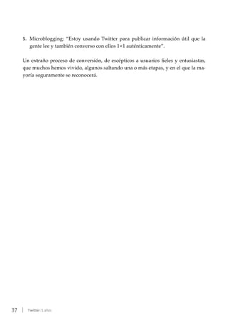 37 | Twitter: 5 años
5.	 Microblogging: “Estoy usando Twitter para publicar información útil que la
gente lee y también converso con ellos 1×1 auténticamente”.
Un extraño proceso de conversión, de escépticos a usuarios fieles y entusiastas,
que muchos hemos vivido, algunos saltando una o más etapas, y en el que la ma-
yoría seguramente se reconocerá.
 