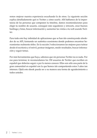 2 | Twitter: 5 años
remos mejorar nuestra experiencia escuchando la de otros. La siguiente sección
explica detalladamente qué es Twitter y cómo usarlo. Allí hablamos de la impor-
tancia de las personas que componen tu timeline, damos recomendaciones para
elegir tu nombre de usuario, conseguir más seguidores y retweets, crear buenos
hashtags y listas, buscar información y aumentar las visitas a tu web usando Twit-
ter.
Para todo esto hay infinidad de aplicaciones que se han ido construyendo alrede-
dor de su API, formando un auténtico ecosistema donde podemos encontrar he-
rramientas realmente útiles. En la sección 3 seleccionamos las mejores para tuitear
desde el escritorio y el móvil, postear imágenes, medir resultados, buscar informa-
ción y seguir temas.
Por más herramientas que haya, sabemos que sin personas Twitter no es nada. Por
eso para terminar, te recomendamos los 150 usuarios de Twitter que escriben en
español que deberías seguir o por lo menos conocer. Ellos son sólo una parte de la
gran comunidad en español con la que hemos ido compartiendo estos 5 años tan
intensos. Ojalá este ebook pueda ser a su manera una forma de agradecimiento a
todos ustedes.
 