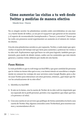 38 | Twitter: 5 años
Cómo aumentar las visitas a tu web desde
Twitter y medirlas de manera efectiva
Eduardo Arcos | @earcos
No es ningún secreto: las plataformas sociales están convirtiéndose en una nue-
va y fuerte fuente de tráfico, ya sea por el engagement que generan en los usuarios
y el aspecto de recomendación (reemplazando a “buscar y encontrar”) hacen que
las webs con presencia social experimenten un aumento en el número de visitan-
tes diarios.
Una de estas plataformas sociales es, por supuesto, Twitter, y nada mejor que apro-
vechar el aspecto del tiempo real que tiene para aumentar y potenciar las visitas a
tu sitio web. Explicaremos aquí qué hacer no solo para lograrlo, también para po-
tenciarlo, para medir de dónde vienen, cuáles son los contenidos que más interés
generan y cuántas visitas obtienes por medio de esta fuente.
Pasos Básicos
Lo más probable es que tu web tenga un feed RSS y que gran cantidad de personas
que te visitan no tienen idea qué es eso, o no tienen interés en suscribirse o simple-
mente no conocen las ventajas de usar servicios como Google Reader, pero a dia-
rio usan Twitter para interactuar con otras personas, entonces, ¿qué mejor que lle-
var las actualizaciones de tu sitio ellos?
1.	 Identifica tu feed RSS
2.	 Si aún no lo tienes, crea la cuenta de Twitter de tu sitio web (es importante que
sea separado de tu perfil personal, permite a tus seguidores que elijan qué leer,
a la persona o al sitio).
3.	 Crea una cuenta en un servicio que publique de forma automática tu feed a una
cuenta de Twitter. Hay algunos conocidos como Twitterfeed, pero nosotros usa-
mos y recomendamos dlvr.it.
 