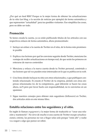 39 | Twitter: 5 años
¿Por qué un feed RSS? Porque es la mejor forma de obtener las actualizaciones
de tu sitio (un blog, o la sección de noticias por ejemplo) de forma automática y
que representan “actualidad” para tus posibles visitantes. Eso simplifica las cosas,
pero no debe ser todo.
Promoción
Ya tienes creada la cuenta, ya se están publicando títulos de los artículos con sus
respectivos enlaces de forma automática, ahora promociónalo:
RR Incluye un enlace a la cuenta de Twitter en el sitio, de la forma más prominen-
te posible
RR Explica a tus lectores por qué les conviene seguirte desde Twitter, menciona las
ventajas de recibir actualizaciones en tiempo real, de que serán los primeros en
enterarse de nuevos contenidos
RR Menciona y enlaza a la nueva cuenta desde tu Twitter personal, coméntale a
tus lectores que tal vez pueden estar interesados en lo que se publica en tu web.
RR Crea listas donde incluyas tu sitio con otros relacionados, o que publiquen con-
tenido relacionado. Si creaste el Twitter de tu empresa, júntalo con otras em-
presas relacionadas (sí, de tu competencia, ¿qué diferente se hacen las cosas
ahora, no?) pero por favor hazlo con responsabilidad, no te conviertas en un
spammer.
RR Sigue nuestros consejos para obtener más seguidores (followers) en Twitter,
dos artículos atrás en este mismo libro.
Entabla relaciones entre los seguidores y el sitio.
En inglés le llaman engagement y la mejor forma de traducirlo es “crear una rela-
ción y mantenerla”. No sirve de mucho si una cuenta de Twitter escupe actualiza-
ciones; créeme, las personas no van a llegar solas solo porque “estás ahí” y nadie
va a seguir a algo que parece un robot.
 