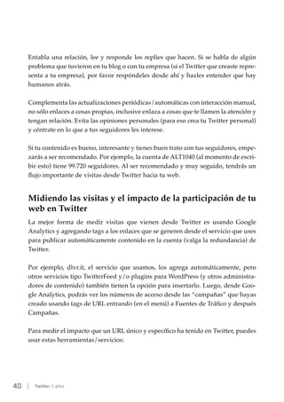 40 | Twitter: 5 años
Entabla una relación, lee y responde los replies que hacen. Si se habla de algún
problema que tuvieron en tu blog o con tu empresa (si el Twitter que creaste repre-
senta a tu empresa), por favor respóndeles desde ahí y hazles entender que hay
humanos atrás.
Complementa las actualizaciones periódicas/automáticas con interacción manual,
no sólo enlaces a cosas propias, inclusive enlaza a cosas que te llamen la atención y
tengan relación. Evita las opiniones personales (para eso crea tu Twitter personal)
y céntrate en lo que a tus seguidores les interese.
Si tu contenido es bueno, interesante y tienes buen trato con tus seguidores, empe-
zarás a ser recomendado. Por ejemplo, la cuenta de ALT1040 (al momento de escri-
bir esto) tiene 99.720 seguidores. Al ser recomendado y muy seguido, tendrás un
flujo importante de visitas desde Twitter hacia tu web.
Midiendo las visitas y el impacto de la participación de tu
web en Twitter
La mejor forma de medir visitas que vienen desde Twitter es usando Google
Analytics y agregando tags a los enlaces que se generen desde el servicio que uses
para publicar automáticamente contenido en la cuenta (valga la redundancia) de
Twitter.
Por ejemplo, dlvr.it, el servicio que usamos, los agrega automáticamente, pero
otros servicios tipo TwitterFeed y/o plugins para WordPress (y otros administra-
dores de contenido) también tienen la opción para insertarlo. Luego, desde Goo-
gle Analytics, podrás ver los números de acceso desde las “campañas” que hayas
creado usando tags de URL entrando (en el menú) a Fuentes de Tráfico y después
Campañas.
Para medir el impacto que un URL único y específico ha tenido en Twitter, puedes
usar estas herramientas/servicios:
 
