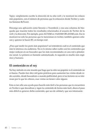 41 | Twitter: 5 años
Topsy: simplemente escribe la dirección de tu sitio web y te mostrará los enlaces
más populares, con el número de personas que lo enlazaron desde Twitter y cuán-
tos hicieron ReTweet.
Descarga una aplicación como Seesmic o Tweetdeck y crea una columna de bús-
queda que muestre todos los resultados relacionados al usuario de Twitter de tu
web y la dirección. Por ejemplo, para ALT1040 es: @alt1040 OR alt1040.com. Eso te
mostrará no solo las personas que te mencionan en twitter, también quienes enla-
zan y quienes te hacen RT, en tiempo real.
¿Para qué medir los posts más populares? así entenderás cuál es el contenido que
más le interesa a tu audiencia. No es lo mismo saber cuáles son los contenidos que
mejor rankean en un buscador que los más recomendados en una red o platafor-
ma social. Lo primero es bastante automatizado, lo segundo es mucho más orgá-
nico y humano.
El contenido es el rey
No hay método en este mundo que haga que tu sitio sea popular si el contenido no
es bueno. Puedes leer diez mil guías prácticas para aumentar tus visitas desde re-
des sociales, desde buscadores o usando publicidad, pero si tus lectores no se inte-
resan por lo que les ofreces, esas visitas no tienen valor alguno.
Esta es tan sólo una ayuda para hacerle más fácil a las personas que te encuentren
en Twitter o que descubran y sigan tu contenido de forma más facil, ahora el paso
más difícil es generar dicho contenido, que sea de calidad y que sea interesante.
 