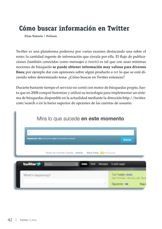 42 | Twitter: 5 años
Cómo buscar información en Twitter
Elias Notario | @eliasn
Twitter es una plataforma poderosa por varias razones destacando una sobre el
resto: la cantidad ingente de información que circula por ella. El flujo de publica-
ciones (también conocidas como mensajes o tweets) es tal que con unas mínimas
nociones de búsqueda se puede obtener información muy valiosa para diversos
fines; por ejemplo dar con opiniones sobre algún producto o ver lo que se está di-
ciendo sobre determinado tema. ¿Cómo buscar en Twitter entonces?
Durante bastante tiempo el servicio no contó con motor de búsquedas propio, has-
ta que en 2008 compró Summize y utilizó su tecnología para implementar un siste-
ma de búsquedas disponible en la actualidad mediante la dirección http://twitter.
com/search o en la barra superior de opciones de las cuentas de usuario.
 