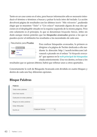 43 | Twitter: 5 años
Tanto en un caso como en el otro, para buscar información sólo es necesario intro-
ducir el término o términos a buscar y pulsar la tecla intro del teclado. La acción
devolverá página de resultados con los últimos tweets “Más relevantes”, pudiendo
elegir que se muestren “Todos” o “Con enlaces” marcando alguna de esas dos op-
ciones en el desplegable situado en la esquina izquierda de la misma página. Pero
esto solamente es el principio, lo que se denominan búsquedas básicas, útiles sin
duda aunque menos potentes que las búsquedas avanzadas gracias a las que se
pueden ajustar al milímetro los resultados a las necesidades de cada uno.
Para realizar búsquedas avanzadas, lo primero es
dirigirse a la página de Twitter dedicada a ello me-
diante la dirección http://search.twitter.com/ad-
vanced o picando en el enlace “la búsqueda avanza-
da” que aparece en la web principal de búsquedas
citada anteriormente. Una vez dentro, en base a los
resultados que se quieran obtener, habrá que rellenar unos u otros apartados.
Concretamente la web de Búsqueda Avanzada está dividida en cuatro bloques y
dentro de cada uno hay diferentes opciones.
Bloque Palabras
 