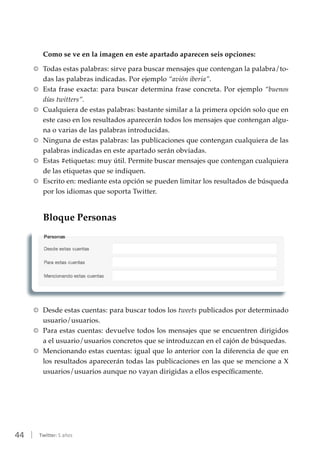44 | Twitter: 5 años
Como se ve en la imagen en este apartado aparecen seis opciones:
RR Todas estas palabras: sirve para buscar mensajes que contengan la palabra/to-
das las palabras indicadas. Por ejemplo “avión iberia”.
RR Esta frase exacta: para buscar determina frase concreta. Por ejemplo “buenos
días twitters”.
RR Cualquiera de estas palabras: bastante similar a la primera opción solo que en
este caso en los resultados aparecerán todos los mensajes que contengan algu-
na o varias de las palabras introducidas.
RR Ninguna de estas palabras: las publicaciones que contengan cualquiera de las
palabras indicadas en este apartado serán obviadas.
RR Estas #etiquetas: muy útil. Permite buscar mensajes que contengan cualquiera
de las etiquetas que se indiquen.
RR Escrito en: mediante esta opción se pueden limitar los resultados de búsqueda
por los idiomas que soporta Twitter.
Bloque Personas
RR Desde estas cuentas: para buscar todos los tweets publicados por determinado
usuario/usuarios.
RR Para estas cuentas: devuelve todos los mensajes que se encuentren dirigidos
a el usuario/usuarios concretos que se introduzcan en el cajón de búsquedas.
RR Mencionando estas cuentas: igual que lo anterior con la diferencia de que en
los resultados aparecerán todas las publicaciones en las que se mencione a X
usuarios/usuarios aunque no vayan dirigidas a ellos específicamente.
 