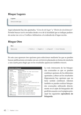 45 | Twitter: 5 años
Bloque Lugares
Aquí solamente hay dos apartados, “Cerca de este lugar” y “Dentro de esta distancia”.
Permite buscar tweets enviados desde cerca de la localidad que se indique pudien-
do acotar ese cerca a X millas o kilómetros a la redonda de el lugar escrito.
Bloque Otro
En este caso aparecen tres opciones para seleccionar mediante las que se pueden
buscar publicaciones enviadas con un sentimiento plasmado en forma de emoticón
y una cuarta para elegir que en los resultados aparezcan también retweets.
Lo más interesante de las búsque-
das avanzadas es que se pueden
combinar opciones de los diferentes
apartados y afinar así los resultados
(lógicamente hay opciones que no
tiene sentido combinar). Además
también se pueden realizar búsque-
das avanzadas utilizando directa-
mente en el cajón de búsquedas del
perfil de usuario o en la página prin-
cipal los siguientes operadores de
búsqueda.
 