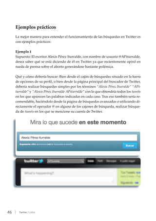 46 | Twitter: 5 años
Ejemplos prácticos
La mejor manera para entender el funcionamiento de las búsquedas en Twitter es
con ejemplos prácticos:
Ejemplo 1
Supuesto: El escritor Alexis Pérez Iturralde, con nombre de usuario @APiturralde,
desea saber qué se está diciendo de él en Twitter ya que recientemente opinó en
rueda de prensa sobre el aborto generándose bastante polémica.
Qué y cómo debería buscar: Bien desde el cajón de búsquedas situado en la barra
de opciones de su perfil, o bien desde la página principal del buscador de Twitter,
debería realizar búsquedas simples por los términos “Alexis Pérez Iturralde” “APi-
turralde” y “Alexis Pérez Iturralde APiturralde” con lo que obtendría todos los tweets
en los que aparecen las palabras indicadas en cada caso. Tras eso también sería re-
comendable, haciéndolo desde la página de búsquedas avanzadas o utilizando di-
rectamente el operador @ en alguno de los cajones de búsqueda, realizar búsque-
da de tweets en los que se mencione su cuenta de Twitter.
 