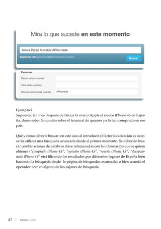 47 | Twitter: 5 años
Ejemplo 2
Supuesto: Un mes después de lanzar la marca Apple el nuevo iPhone 4S en Espa-
ña, desea saber la opinión sobre el terminal de quienes ya lo han comprado en ese
país.
Qué y cómo debería buscar: en este caso al introducir el factor localización es nece-
sario utilizar una búsqueda avanzada desde el primer momento. Se deberían bus-
car combinaciones de palabras clave relacionadas con la información que se quiere
obtener (“comprado iPhone 4S”, “opinión iPhone 4S”, “reseña iPhone 4S”, “decepcio-
nado iPhone 4S” etc) filtrando los resultados por diferentes lugares de España bien
haciendo la búsqueda desde la página de búsquedas avanzadas o bien usando el
operador near en alguno de los cajones de búsqueda.
 
