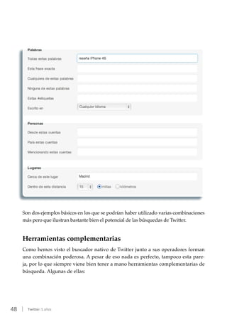 48 | Twitter: 5 años
Son dos ejemplos básicos en los que se podrían haber utilizado varias combinaciones
más pero que ilustran bastante bien el potencial de las búsquedas de Twitter.
Herramientas complementarias
Como hemos visto el buscador nativo de Twitter junto a sus operadores forman
una combinación poderosa. A pesar de eso nada es perfecto, tampoco esta pare-
ja, por lo que siempre viene bien tener a mano herramientas complementarias de
búsqueda. Algunas de ellas:
 