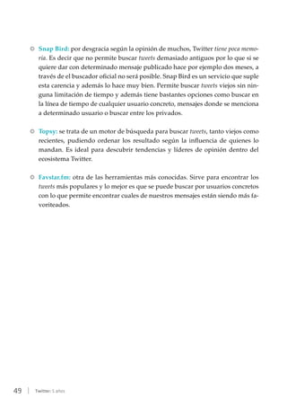 49 | Twitter: 5 años
RR Snap Bird: por desgracia según la opinión de muchos, Twitter tiene poca memo-
ria. Es decir que no permite buscar tweets demasiado antiguos por lo que si se
quiere dar con determinado mensaje publicado hace por ejemplo dos meses, a
través de el buscador oficial no será posible. Snap Bird es un servicio que suple
esta carencia y además lo hace muy bien. Permite buscar tweets viejos sin nin-
guna limitación de tiempo y además tiene bastantes opciones como buscar en
la línea de tiempo de cualquier usuario concreto, mensajes donde se menciona
a determinado usuario o buscar entre los privados.
RR Topsy: se trata de un motor de búsqueda para buscar tweets, tanto viejos como
recientes, pudiendo ordenar los resultado según la influencia de quienes lo
mandan. Es ideal para descubrir tendencias y líderes de opinión dentro del
ecosistema Twitter.
RR Favstar.fm: otra de las herramientas más conocidas. Sirve para encontrar los
tweets más populares y lo mejor es que se puede buscar por usuarios concretos
con lo que permite encontrar cuales de nuestros mensajes están siendo más fa-
voriteados.
 