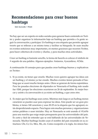 50 | Twitter: 5 años
Recomendaciones para crear buenos
hashtags
Inti Acevedo | @inti
No hay que ser un experto en redes sociales para generar buen contenido en Twit-
ter y poder organizar la información bajo un hashtag que permita a la gente se-
guir la conversación y participar. Un hashtag es una etiqueta que permite agrupar
tweets que se refieran a un mismo tema y facilitar su búsqueda. Se usan mucho
en eventos noticiosos muy importantes, en memes graciosos que recorren Twitter,
para hacer cobertura de eventos y charlas, y para muchas otras actividades.
Crear un hashtag es bastante sencillo, la forma de hacerlo es colocar el símbolo de
# seguido de una palabra. Algunos ejemplos: #mineros, #yoconfieso, #Chile.
A continuación 10 consejos para que puedas crear hashtags buenos y explicativos
en Twitter:
1.	 Si ya existe, no tienes que crearlo. Muchas veces quieres agrupar tus ideas con
un hashtag y el mismo ya fue creado. Muchos eventos tienen pensado el has-
htag que se usará mucho tiempo antes. Otros se generan de forma espontánea.
Para las pasadas elecciones de diputados en Venezuela el hashtag más usado
fue #26S, porque las elecciones ocurrieron un 26 de septiembre. Es mejor bus-
car y unirte a la conversación si ya existe un hashtag, a que crees otro.
2.	 Es mejor que los hashtags sean cortos. Mientras más largo es un hashtag menos
caracteres se pueden usar para expresar las ideas. Esto puede ser un gran pro-
blema, si tienes 140 caracteres y usas 20-25 en la etiqueta que los agrupará, es-
tás desperdiciando espacio. Para lograr esto muchas personas y organizaciones
cortan palabras o usan iniciales. Hoy en Venezuela se está usando el #UniVe
para una marcha que exige mejor presupuesto para las universidades del país.
Es corto y fácil de entender que se está hablando de las universidades de Ve-
nezuela. Muchos hashtags locales usan el nombre del país resumido en su es-
tructura: Chi, Cr, Co, Mex, Mx, etc. Como excepción a la regla, los únicos has-
 